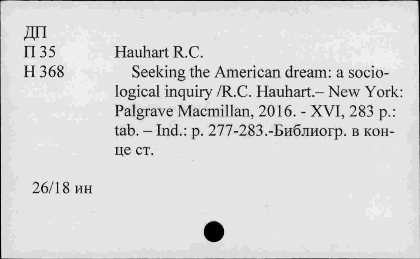 ﻿ДП
П35
H 368
Hauhart R.C.
Seeking the American dream: a sociological inquiry /R.C. Hauhart.- New York: Palgrave Macmillan, 2016. - XVI, 283 p.: tab. - Ind.: p. 277-283.-Библиогр. в конце ст.
26/18 ин